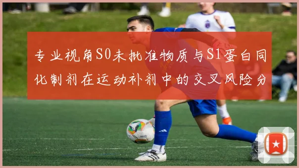 专业视角S0未批准物质与S1蛋白同化制剂在运动补剂中的交叉风险分析
