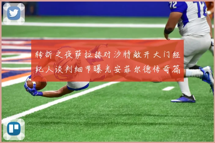 转折之夜萨拉赫对沙特敞开大门经纪人谈判细节曝光安菲尔德传奇篇章或将落幕