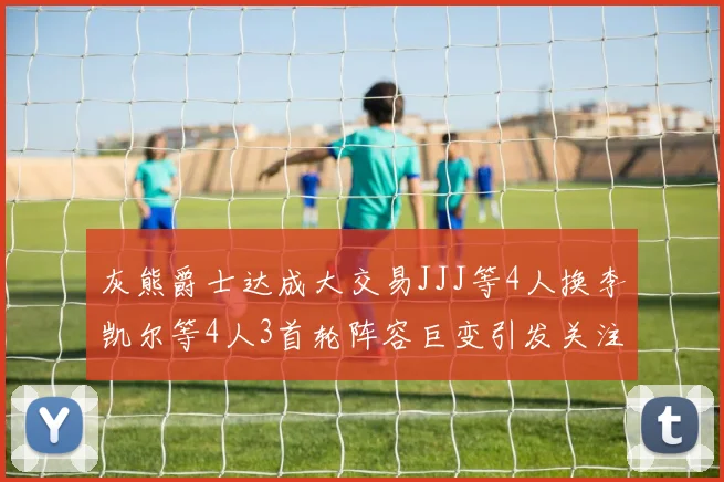 灰熊爵士达成大交易JJJ等4人换李凯尔等4人3首轮阵容巨变引发关注